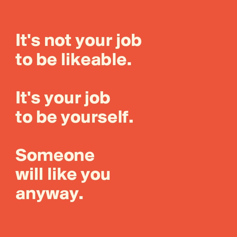 
 It's not your job 
 to be likeable.

 It's your job 
 to be yourself.

 Someone 
 will like you 
 anyway.
