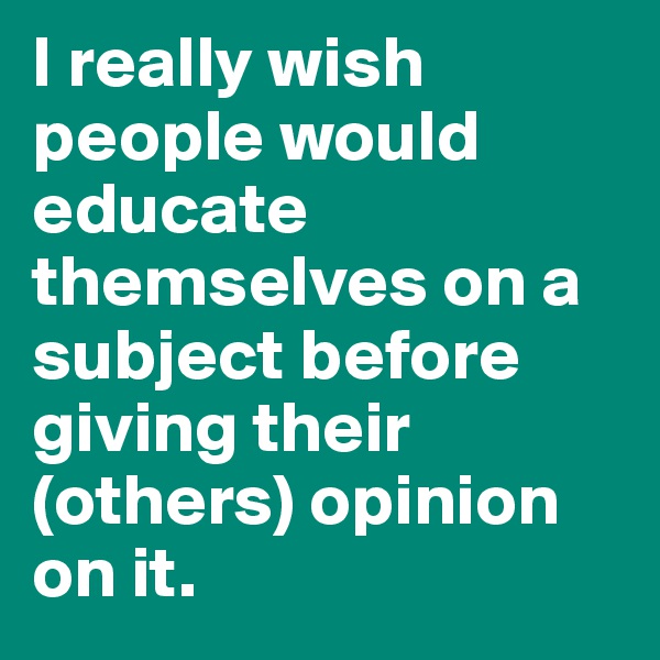 I really wish people would educate themselves on a subject before giving their (others) opinion on it.