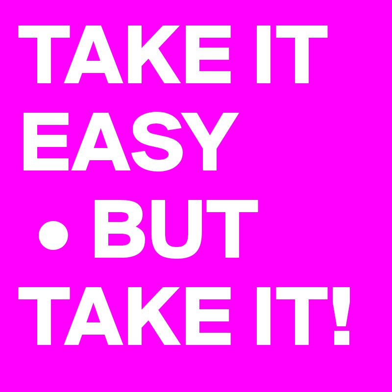 TAKE IT EASY
 • BUT TAKE IT!