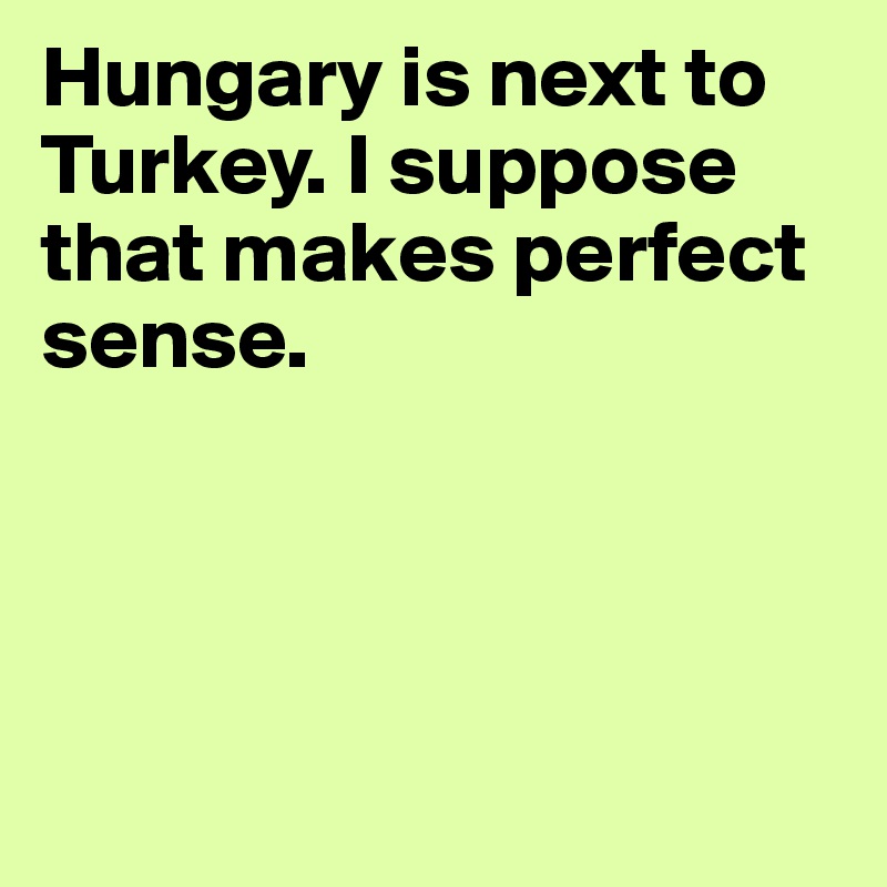 Hungary is next to Turkey. I suppose that makes perfect sense. 




