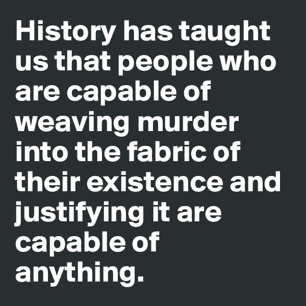 History has taught us that people who are capable of weaving murder into the fabric of their existence and justifying it are capable of anything.