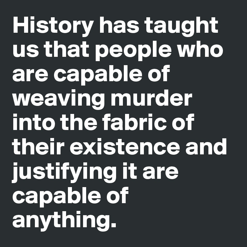 History has taught us that people who are capable of weaving murder into the fabric of their existence and justifying it are capable of anything.