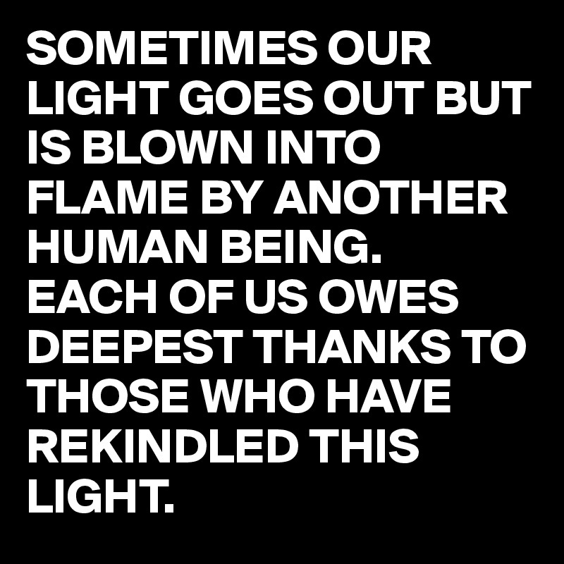 SOMETIMES OUR LIGHT GOES OUT BUT IS BLOWN INTO FLAME BY ANOTHER HUMAN BEING.
EACH OF US OWES DEEPEST THANKS TO THOSE WHO HAVE REKINDLED THIS LIGHT. 