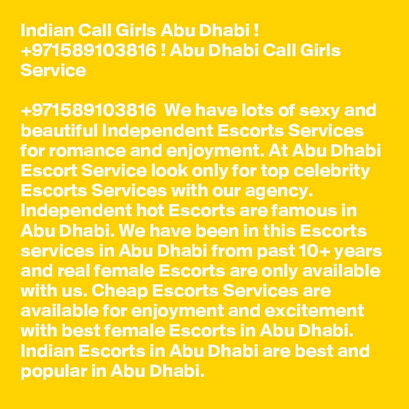 Indian Call Girls Abu Dhabi ! +971589103816 ! Abu Dhabi Call Girls Service

+971589103816  We have lots of sexy and beautiful Independent Escorts Services for romance and enjoyment. At Abu Dhabi Escort Service look only for top celebrity Escorts Services with our agency. Independent hot Escorts are famous in Abu Dhabi. We have been in this Escorts services in Abu Dhabi from past 10+ years and real female Escorts are only available with us. Cheap Escorts Services are available for enjoyment and excitement with best female Escorts in Abu Dhabi. Indian Escorts in Abu Dhabi are best and popular in Abu Dhabi. 