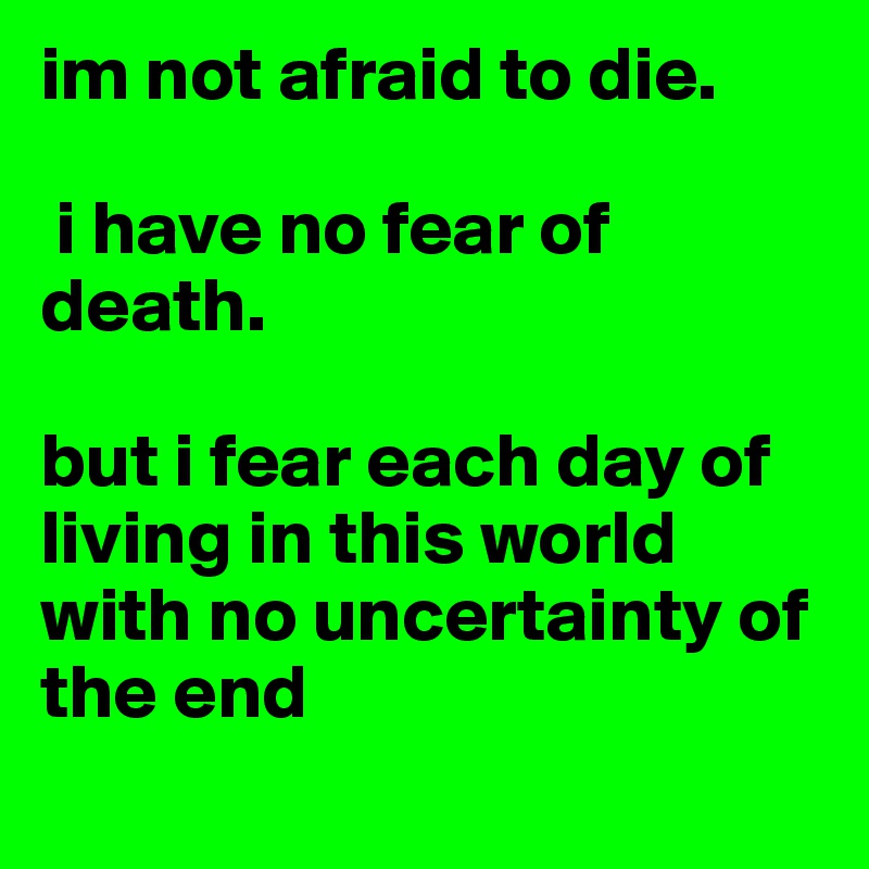 im not afraid to die.

 i have no fear of death. 

but i fear each day of living in this world with no uncertainty of the end
