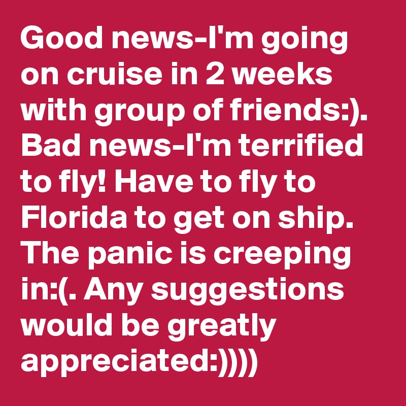 Good news-I'm going on cruise in 2 weeks with group of friends:). Bad news-I'm terrified to fly! Have to fly to Florida to get on ship. The panic is creeping in:(. Any suggestions would be greatly appreciated:))))