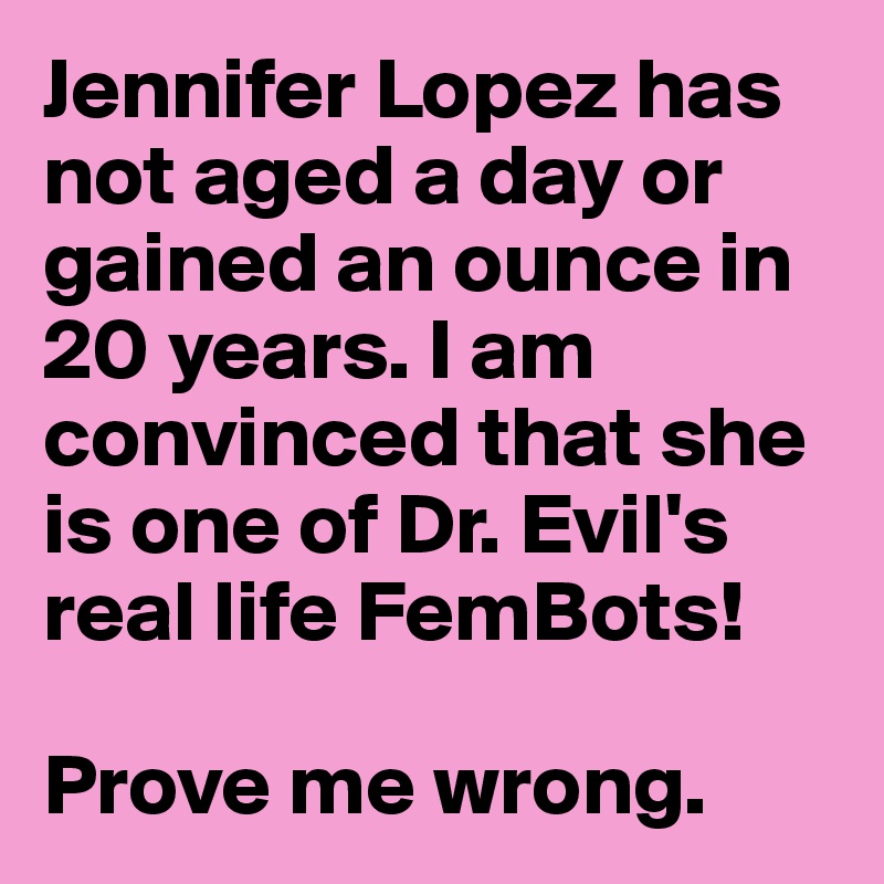 Jennifer Lopez has not aged a day or gained an ounce in 20 years. I am convinced that she is one of Dr. Evil's real life FemBots!

Prove me wrong.