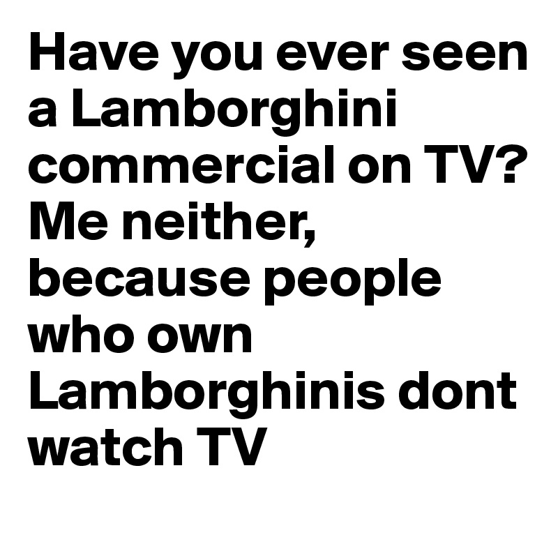 Have you ever seen a Lamborghini commercial on TV? Me neither, because people who own Lamborghinis dont watch TV