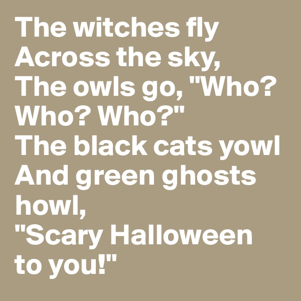 The witches fly
Across the sky,
The owls go, "Who? Who? Who?"
The black cats yowl
And green ghosts howl,
"Scary Halloween to you!"