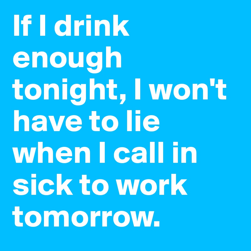 If I drink enough tonight, I won't have to lie when I call in sick to work tomorrow. 