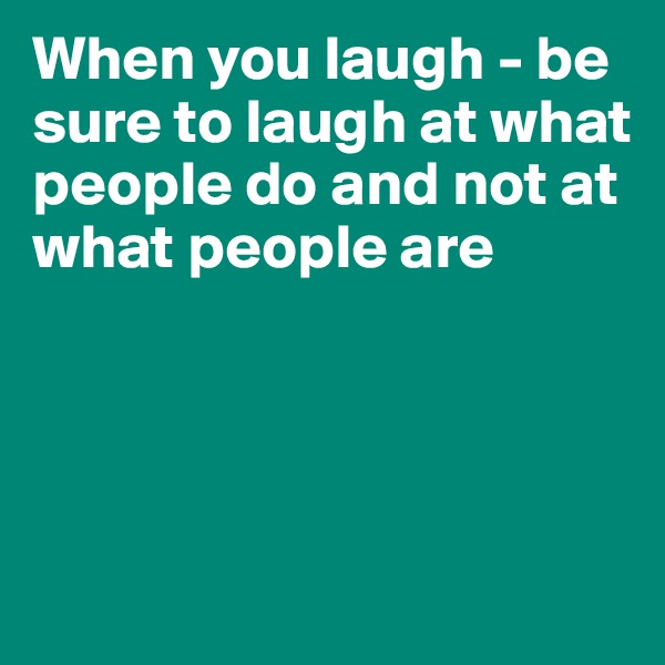 When you laugh - be sure to laugh at what people do and not at what people are




