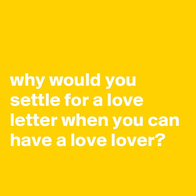 


why would you settle for a love letter when you can have a love lover?
