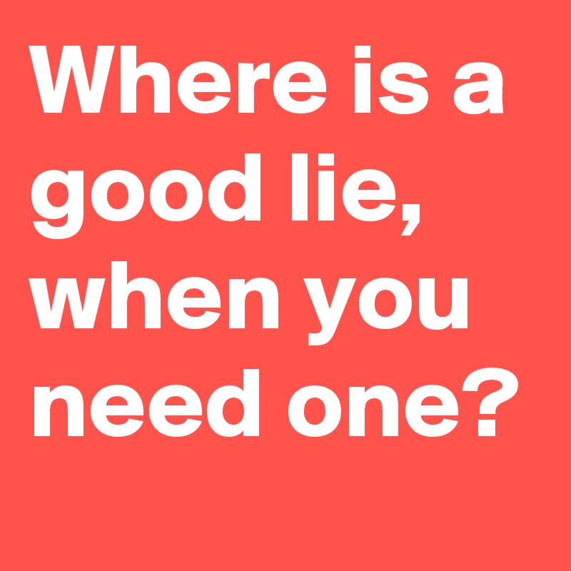 Where is a good lie, when you need one?