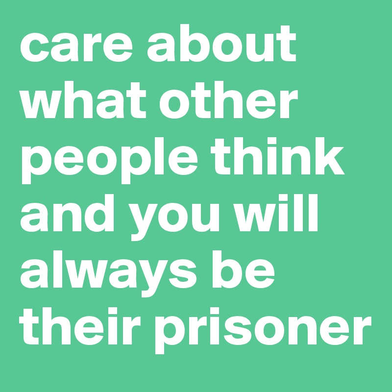 care about what other people think and you will always be their prisoner