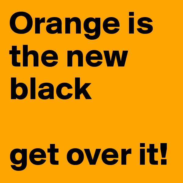 Orange is the new black

get over it!