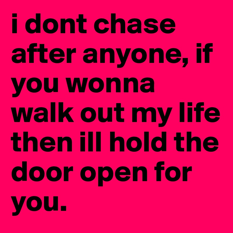 i dont chase after anyone, if you wonna walk out my life then ill hold the door open for you.