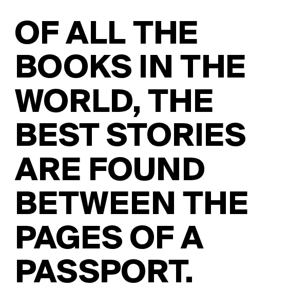 OF ALL THE BOOKS IN THE WORLD, THE BEST STORIES ARE FOUND BETWEEN THE PAGES OF A PASSPORT.