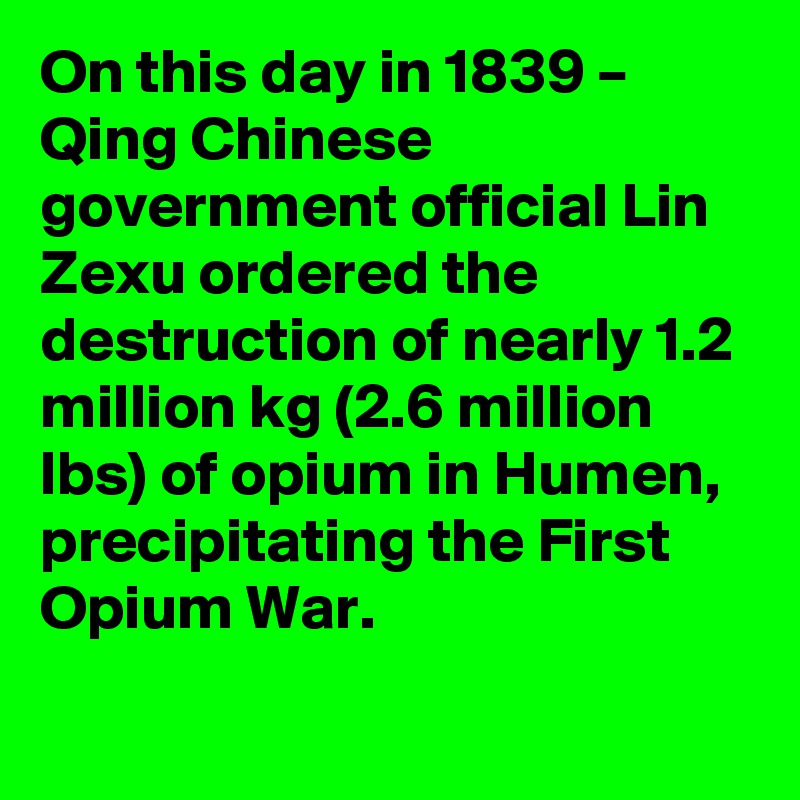 On this day in 1839 – Qing Chinese government official Lin Zexu ordered the destruction of nearly 1.2 million kg (2.6 million lbs) of opium in Humen, precipitating the First Opium War.