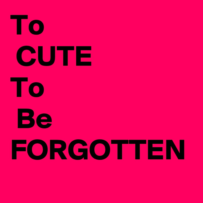 To
 CUTE 
To
 Be FORGOTTEN