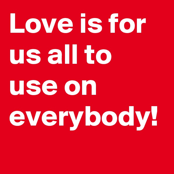 Love is for us all to use on everybody!