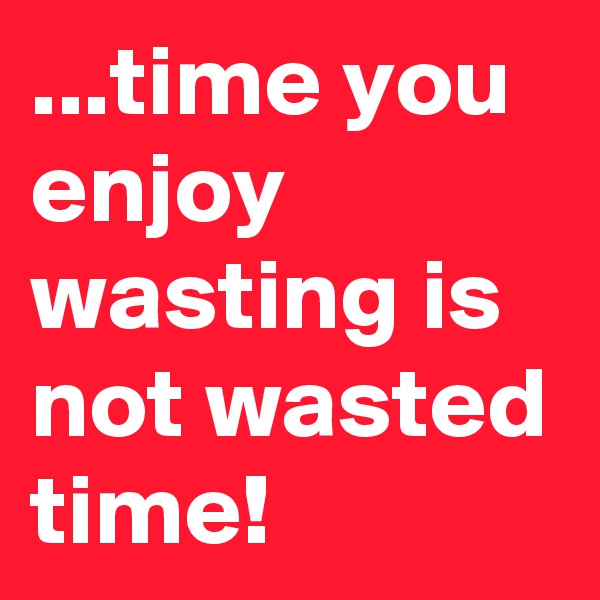 ...time you enjoy wasting is not wasted time!