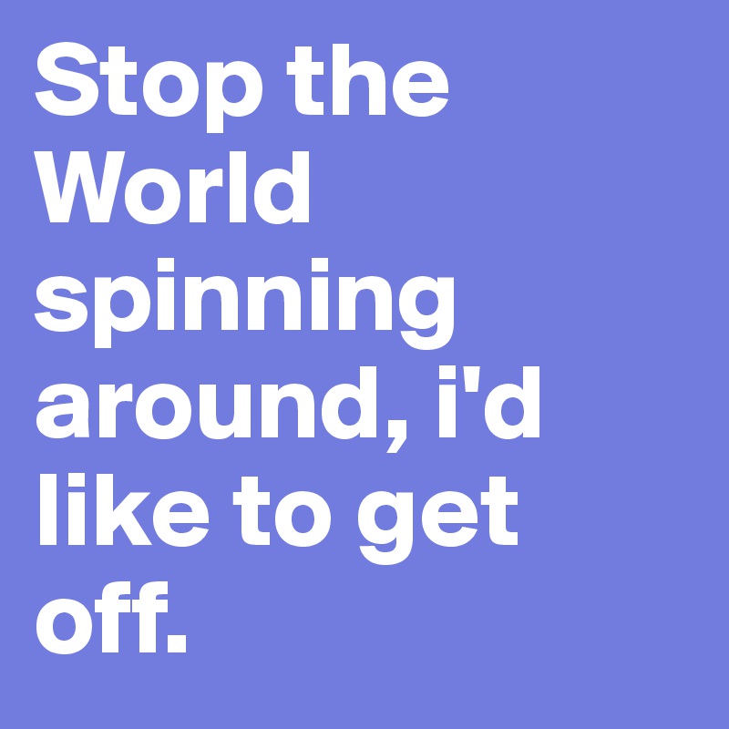Stop the World spinning around, i'd like to get off.