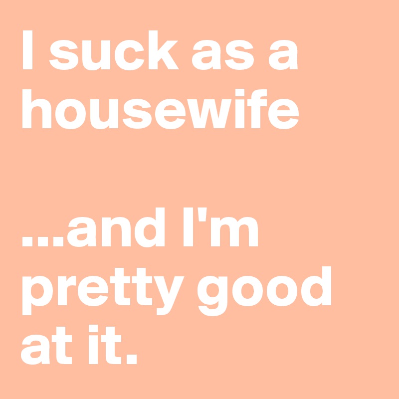 I suck as a housewife 

...and I'm pretty good at it.