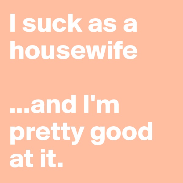 I suck as a housewife 

...and I'm pretty good at it.