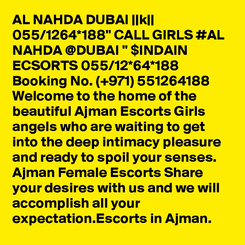 AL NAHDA DUBAI ||k|| 055/1264*188" CALL GIRLS #AL NAHDA @DUBAI " $INDAIN ECSORTS 055/12*64*188 Booking No. (+971) 551264188  Welcome to the home of the beautiful Ajman Escorts Girls angels who are waiting to get into the deep intimacy pleasure and ready to spoil your senses. Ajman Female Escorts Share your desires with us and we will accomplish all your expectation.Escorts in Ajman.
