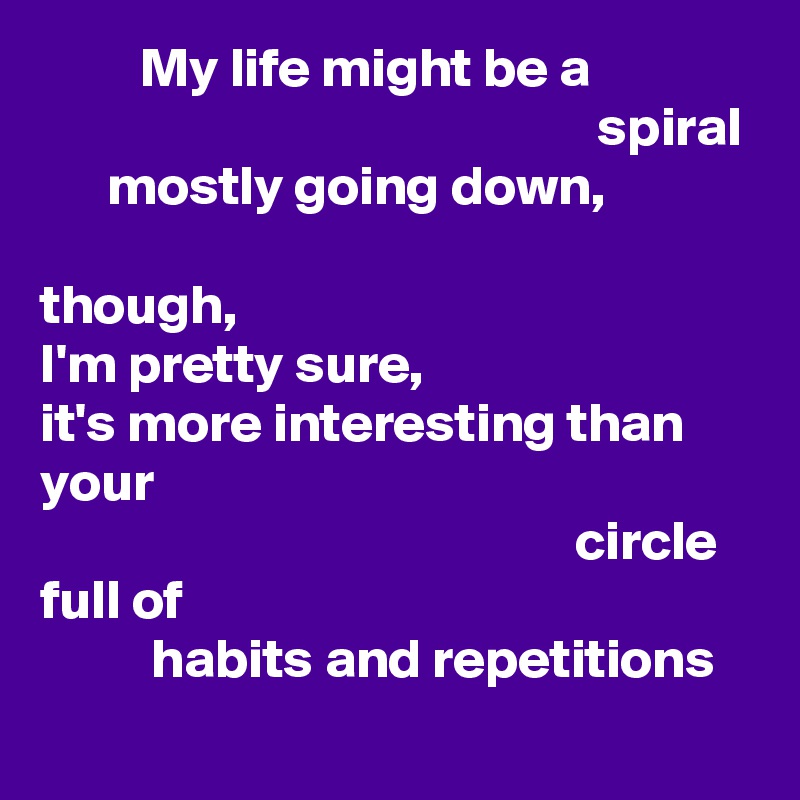          My life might be a 
                                                  spiral       mostly going down, 

though, 
I'm pretty sure,  
it's more interesting than your 
                                                circle full of 
          habits and repetitions