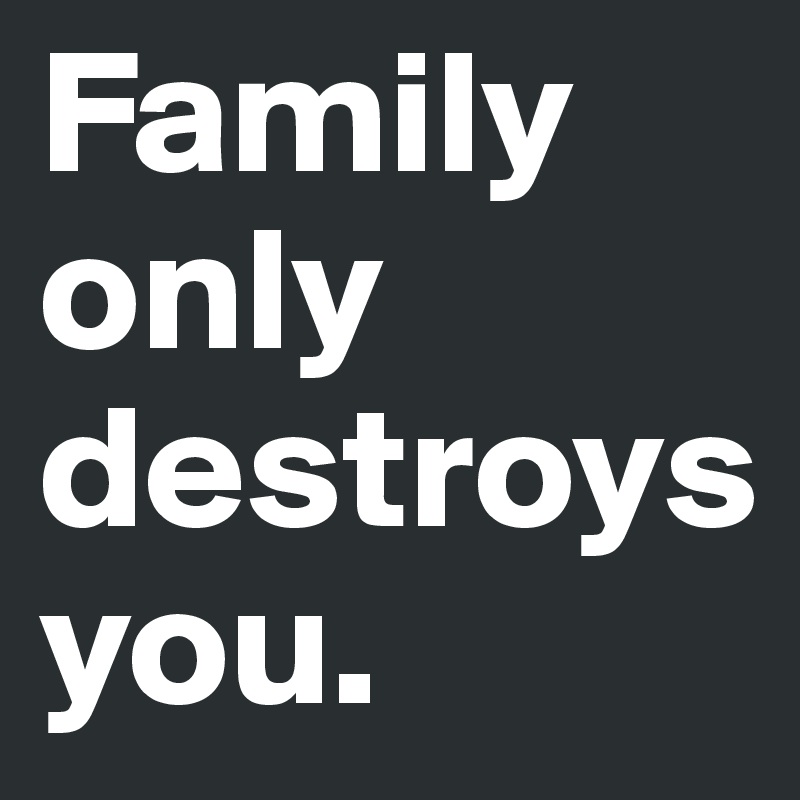 Family only destroys you.