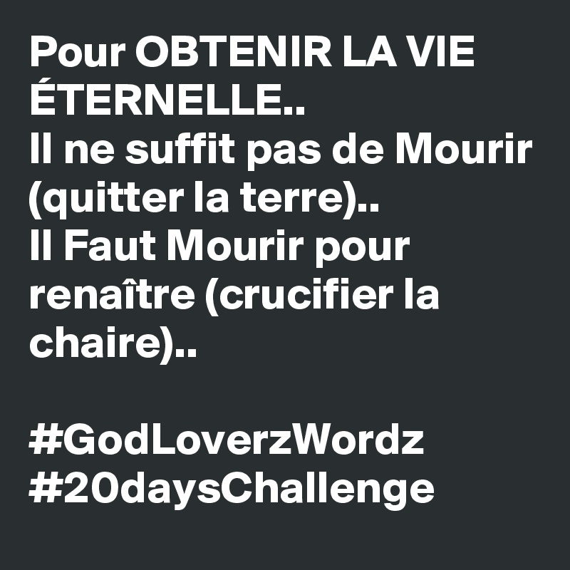 Pour OBTENIR LA VIE ÉTERNELLE..
Il ne suffit pas de Mourir (quitter la terre).. 
Il Faut Mourir pour renaître (crucifier la chaire).. 

#GodLoverzWordz #20daysChallenge 