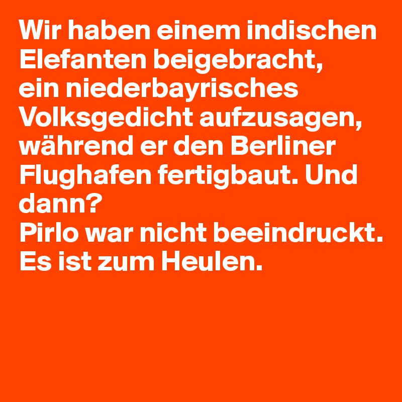 Wir haben einem indischen Elefanten beigebracht, 
ein niederbayrisches Volksgedicht aufzusagen, während er den Berliner Flughafen fertigbaut. Und dann? 
Pirlo war nicht beeindruckt. Es ist zum Heulen.


