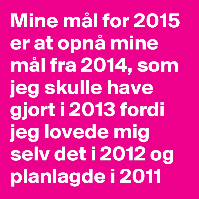 Mine mål for 2015 er at opnå mine mål fra 2014, som jeg skulle have gjort i 2013 fordi jeg lovede mig selv det i 2012 og planlagde i 2011