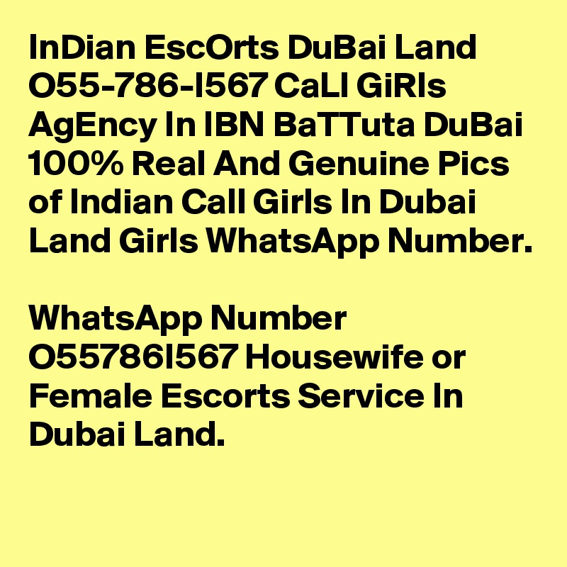 InDian EscOrts DuBai Land O55-786-I567 CaLl GiRls AgEncy In IBN BaTTuta DuBai
100% Real And Genuine Pics of Indian Call Girls In Dubai Land Girls WhatsApp Number. 
WhatsApp Number  O55786I567 Housewife or Female Escorts Service In Dubai Land. 
