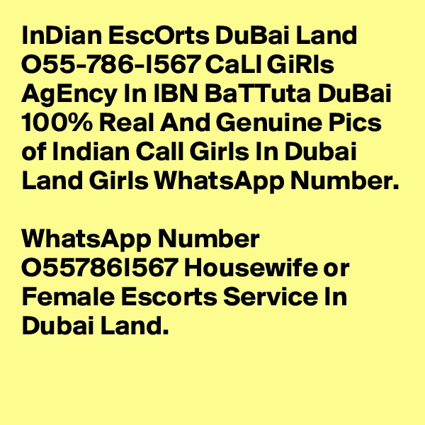 InDian EscOrts DuBai Land O55-786-I567 CaLl GiRls AgEncy In IBN BaTTuta DuBai
100% Real And Genuine Pics of Indian Call Girls In Dubai Land Girls WhatsApp Number. 
WhatsApp Number  O55786I567 Housewife or Female Escorts Service In Dubai Land. 
