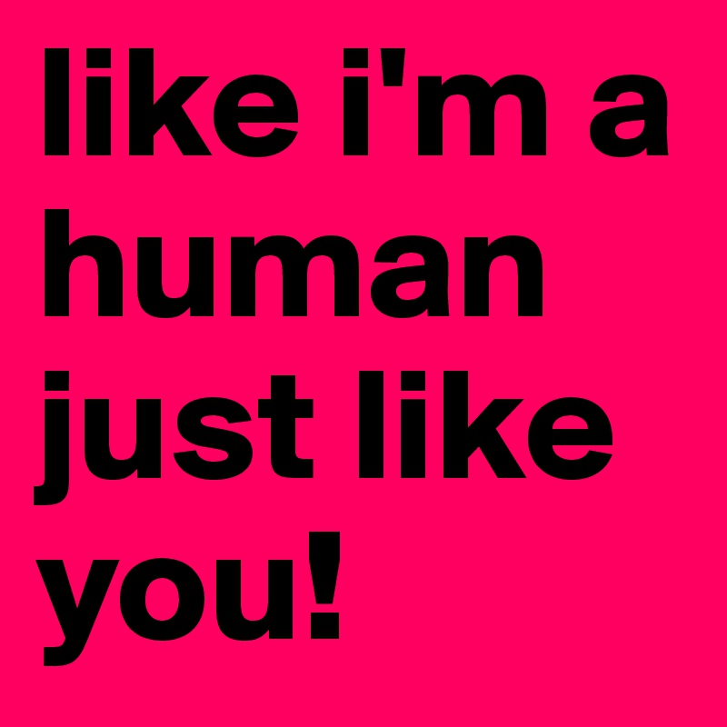 like i'm a human just like you!