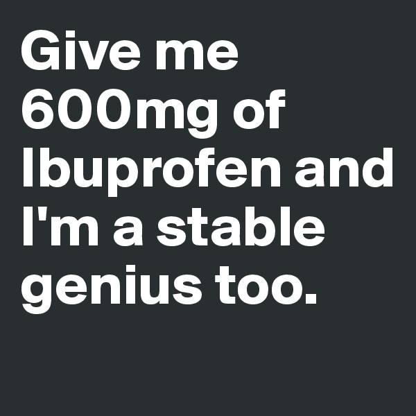 Give me 600mg of Ibuprofen and I'm a stable genius too.
