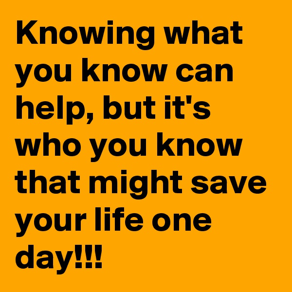 Knowing what you know can help, but it's who you know that might save your life one day!!!