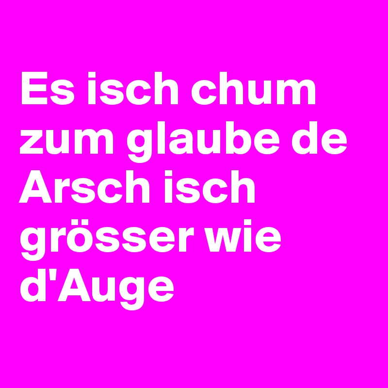 
Es isch chum zum glaube de Arsch isch grösser wie d'Auge
