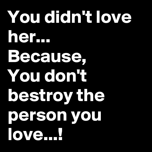 You didn't love her...
Because,
You don't bestroy the person you love...!