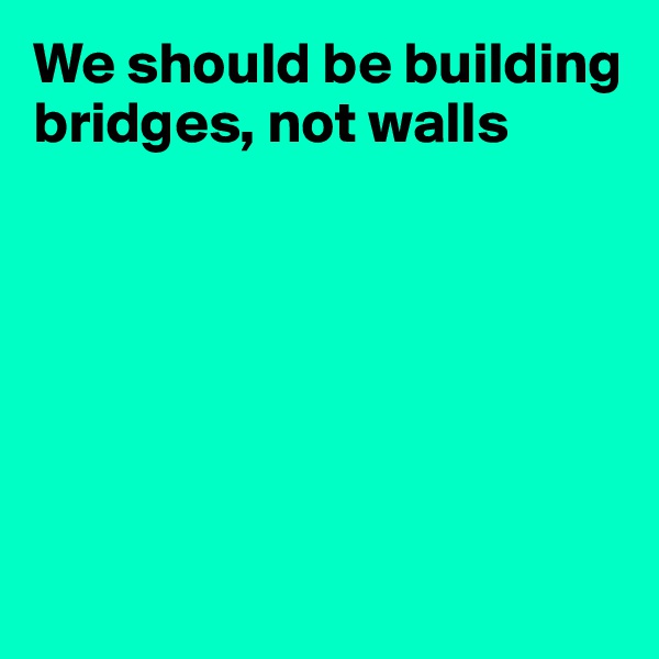 We should be building bridges, not walls







