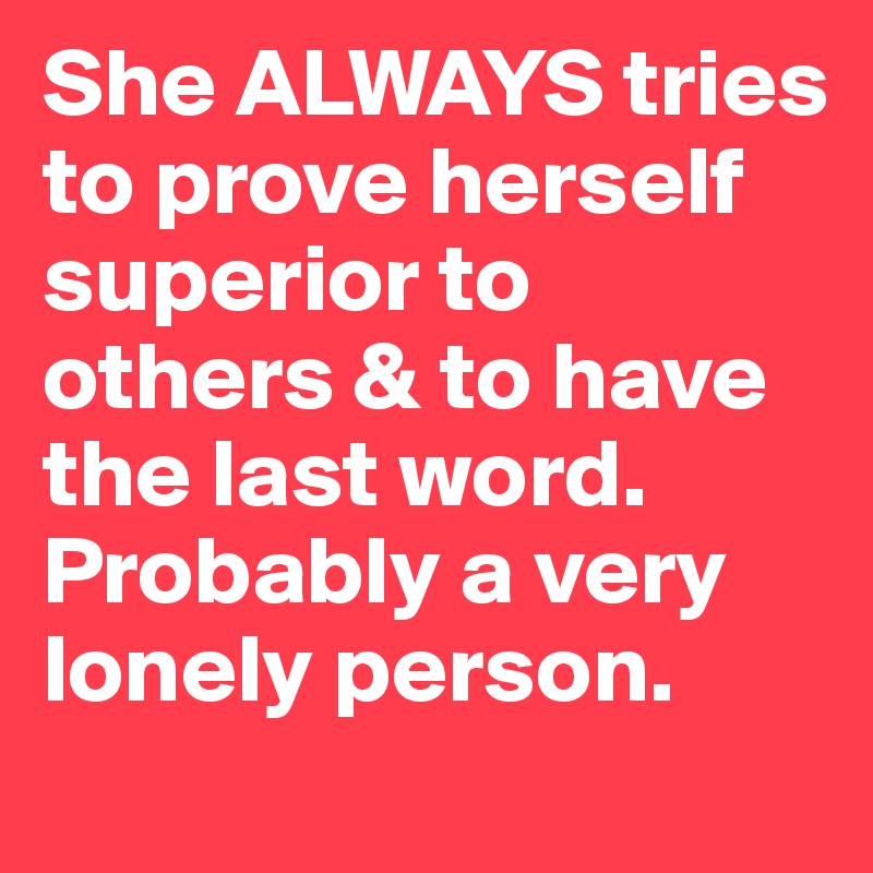 She ALWAYS tries to prove herself superior to others & to have the last word. Probably a very lonely person.