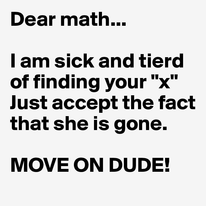 Dear math...

I am sick and tierd of finding your "x"
Just accept the fact that she is gone.

MOVE ON DUDE!