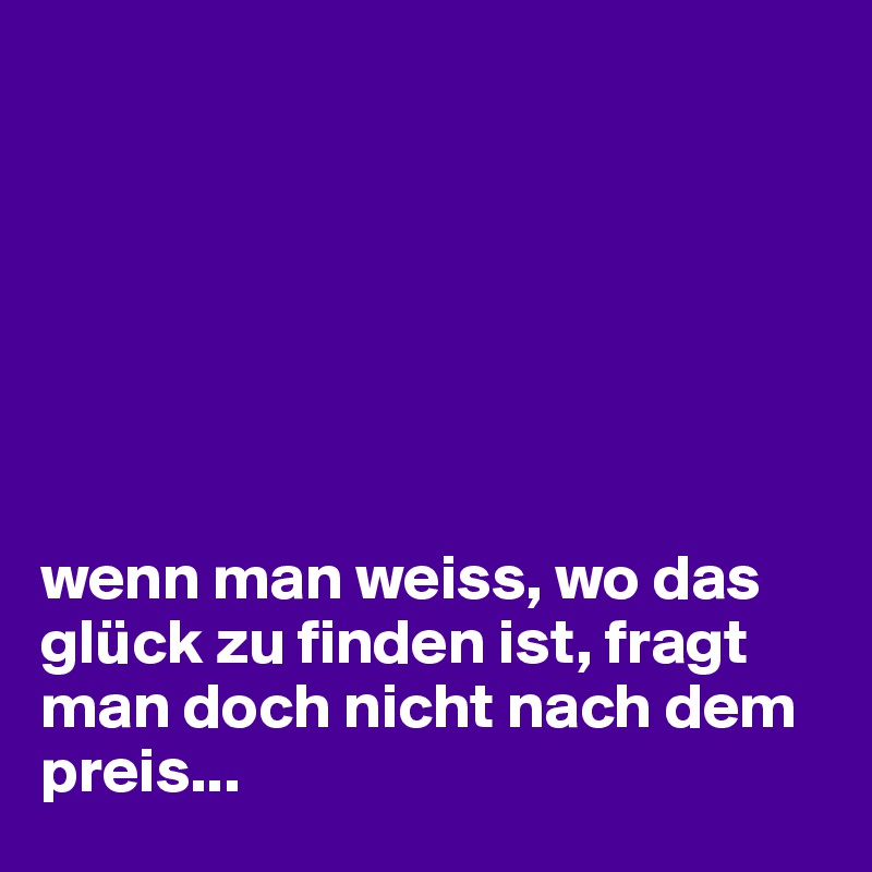







wenn man weiss, wo das glück zu finden ist, fragt man doch nicht nach dem preis...