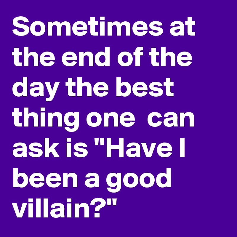 Sometimes at the end of the day the best thing one  can ask is "Have I been a good villain?"