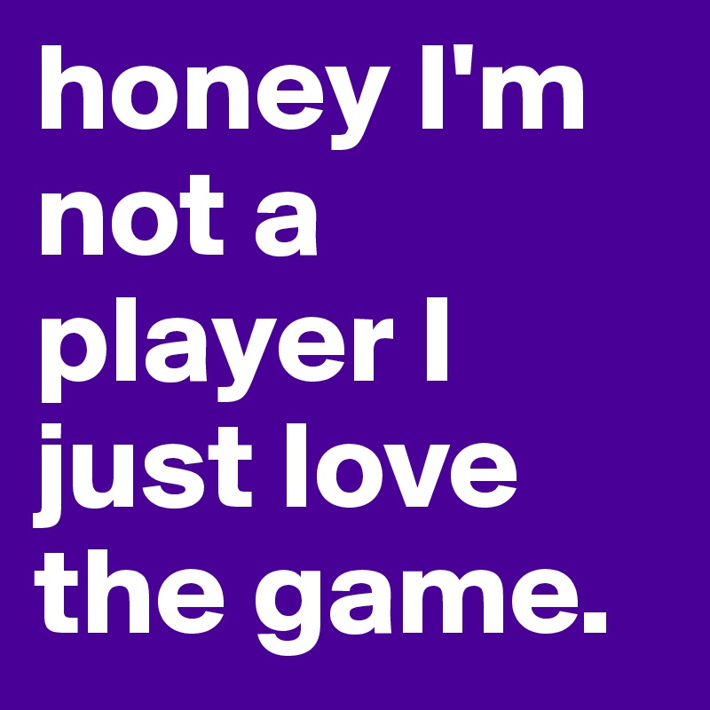 honey I'm not a player I just love the game. 