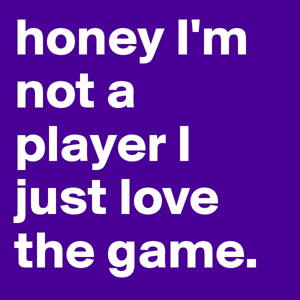 honey I'm not a player I just love the game. 