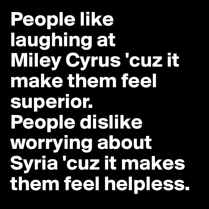 People like laughing at 
Miley Cyrus 'cuz it make them feel superior. 
People dislike worrying about Syria 'cuz it makes them feel helpless.