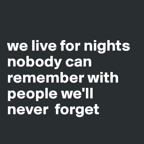 

we live for nights nobody can remember with people we'll never  forget

